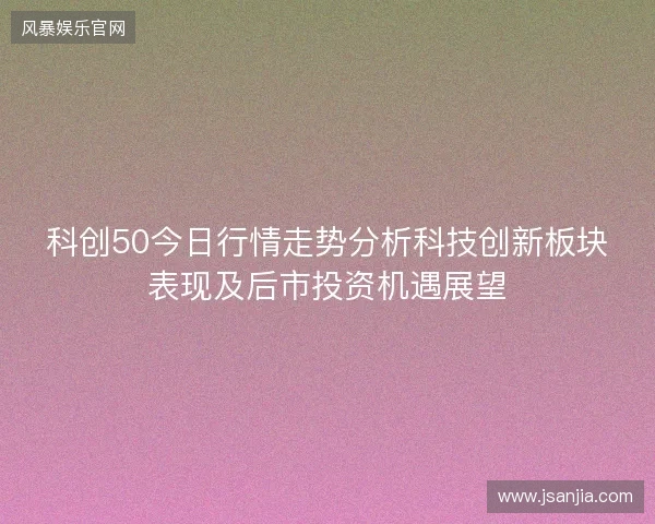 科创50今日行情走势分析科技创新板块表现及后市投资机遇展望